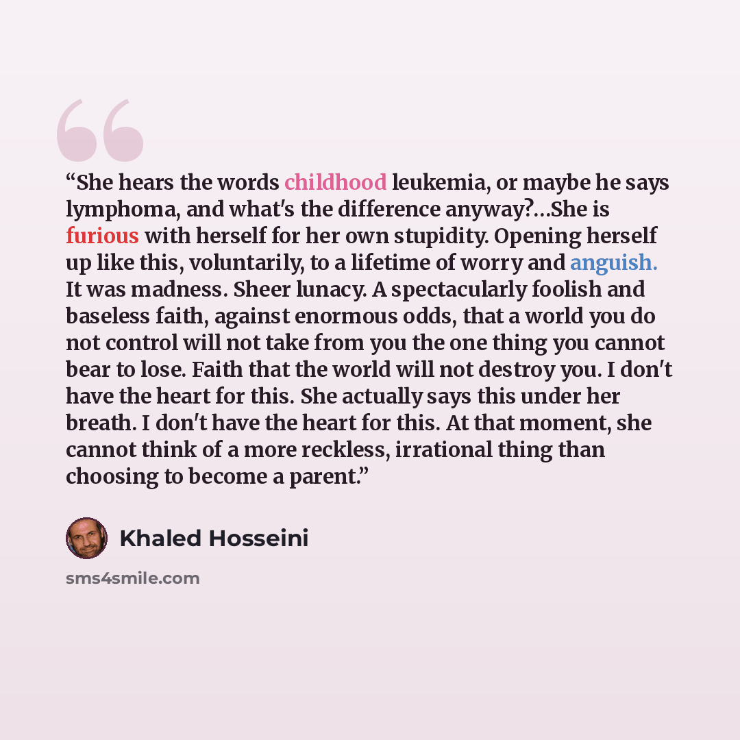 “She hears the words childhood leukemia, or maybe he says lymphoma, and what's the difference anyway?…She is furious with herself for her own stupidity. Opening herself up like this, voluntarily, to a lifetime of worry and anguish. It was madness. Sheer lunacy. A spectacularly foolish and baseless…” quote by Khaled Hosseini