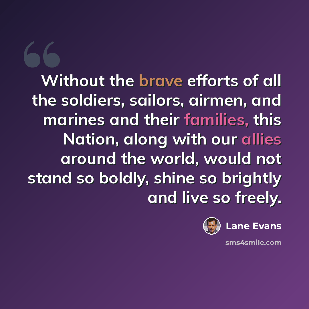 “Without the brave efforts of all the soldiers, sailors, airmen, and marines and their families, this Nation, along with our allies around the world, would not stand so boldly, shine so brightly and live so freely.” quote by Lane Evans