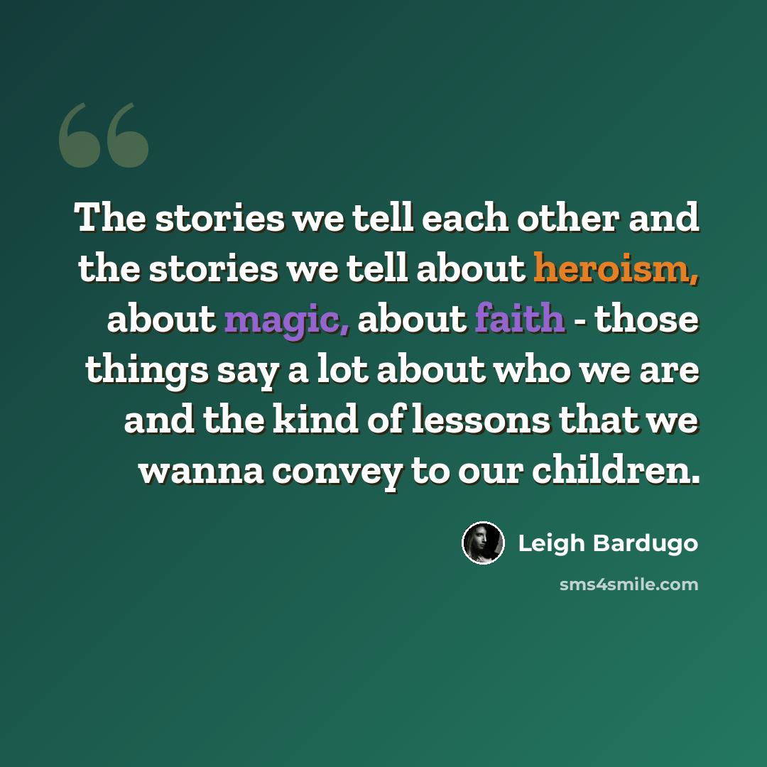 “The stories we tell each other and the stories we tell about heroism, about magic, about faith - those things say a lot about who we are and the kind of lessons that we wanna convey to our children.” quote by Leigh Bardugo