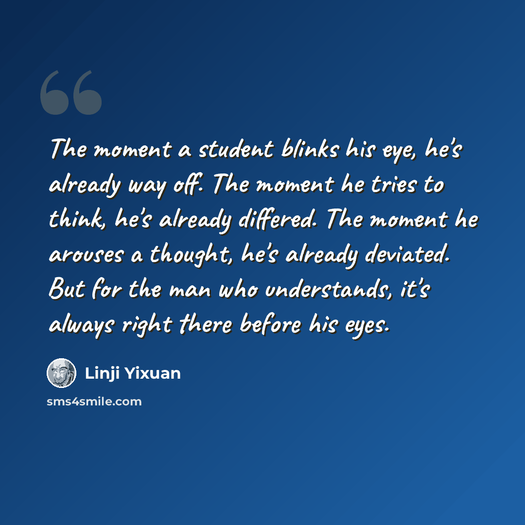 “The moment a student blinks his eye, he's already way off. The moment he tries to think, he's already differed. The moment he arouses a thought, he's already deviated. But for the man who understands, it's always right there before his eyes.” quote by Linji Yixuan