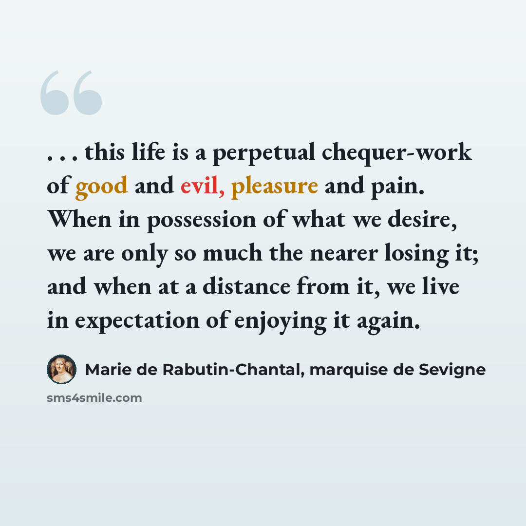 “. . . this life is a perpetual chequer-work of good and evil, pleasure and pain. When in possession of what we desire, we are only so much the nearer losing it; and when at a distance from it, we live in expectation of enjoying it again.” quote by Marie de Rabutin-Chantal, marquise de Sevigne
