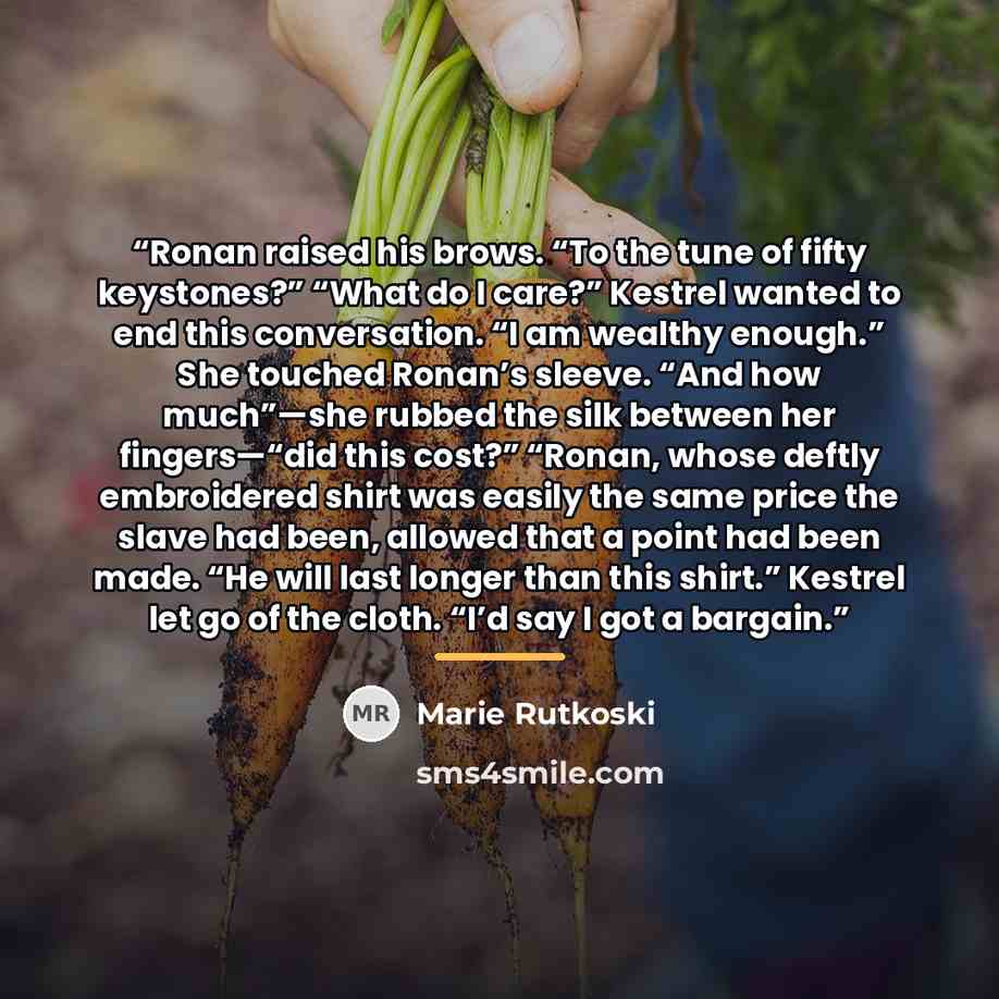 “Ronan raised his brows. “To the tune of fifty keystones?” “What do I care?” Kestrel wanted to end this conversation. “I am wealthy enough.” She touched Ronan’s sleeve. “And how much”—she rubbed the silk between her fingers—“did this cost?” “Ronan, whose deftly embroidered shirt was easily the same…” quote by Marie Rutkoski