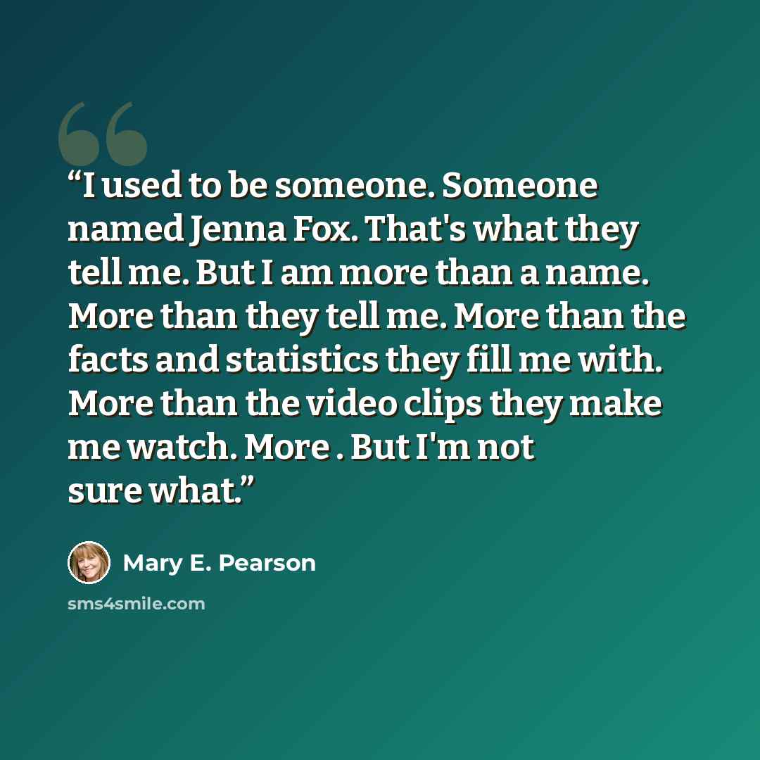 “I used to be someone. Someone named Jenna Fox. That's what they tell me. But I am more than a name. More than they tell me. More than the facts and statistics they fill me with. More than the video clips they make me watch. More . But I'm not sure what.” quote by Mary E. Pearson