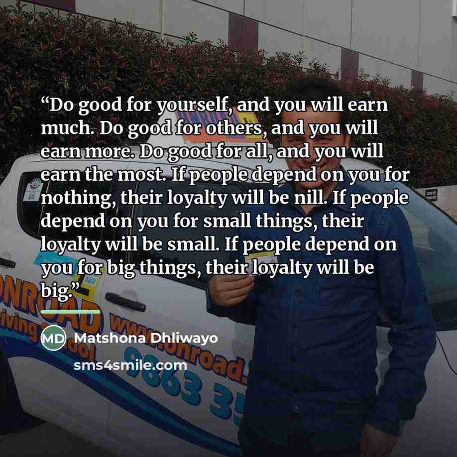 “Do good for yourself, and you will earn much. Do good for others, and you will earn more. Do good for all, and you will earn the most. If people depend on you for nothing, their loyalty will be nill. If people depend on you for small things, their loyalty will be small. If people depend on you for…” quote by Matshona Dhliwayo
