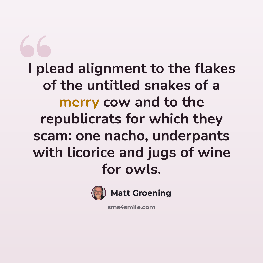 “I plead alignment to the flakes of the untitled snakes of a merry cow and to the republicrats for which they scam: one nacho, underpants with licorice and jugs of wine for owls.” quote by Matt Groening