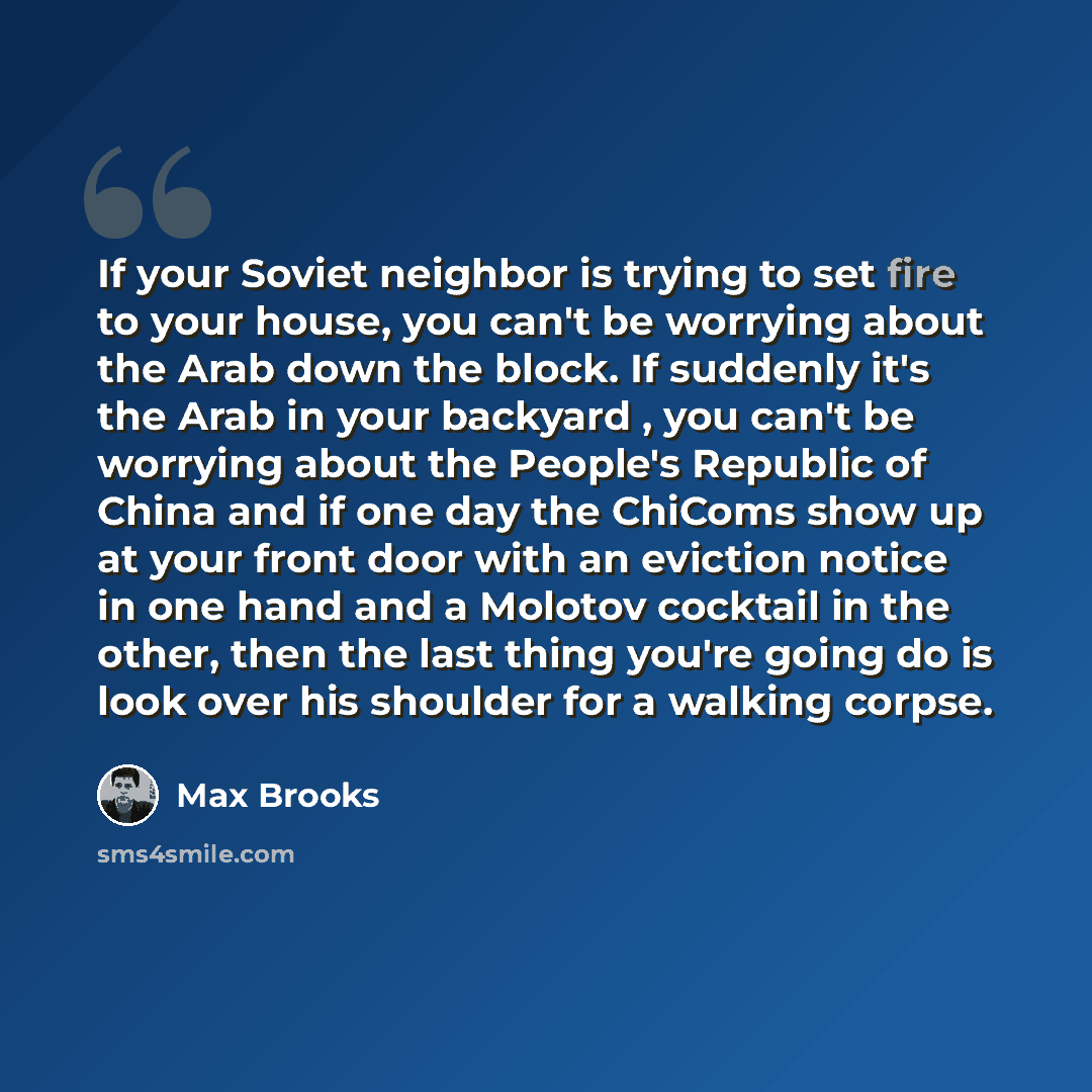 “If your Soviet neighbor is trying to set fire to your house, you can't be worrying about the Arab down the block. If suddenly it's the Arab in your backyard , you can't be worrying about the People's Republic of China and if one day the ChiComs show up at your front door with an eviction notice in…” quote by Max Brooks