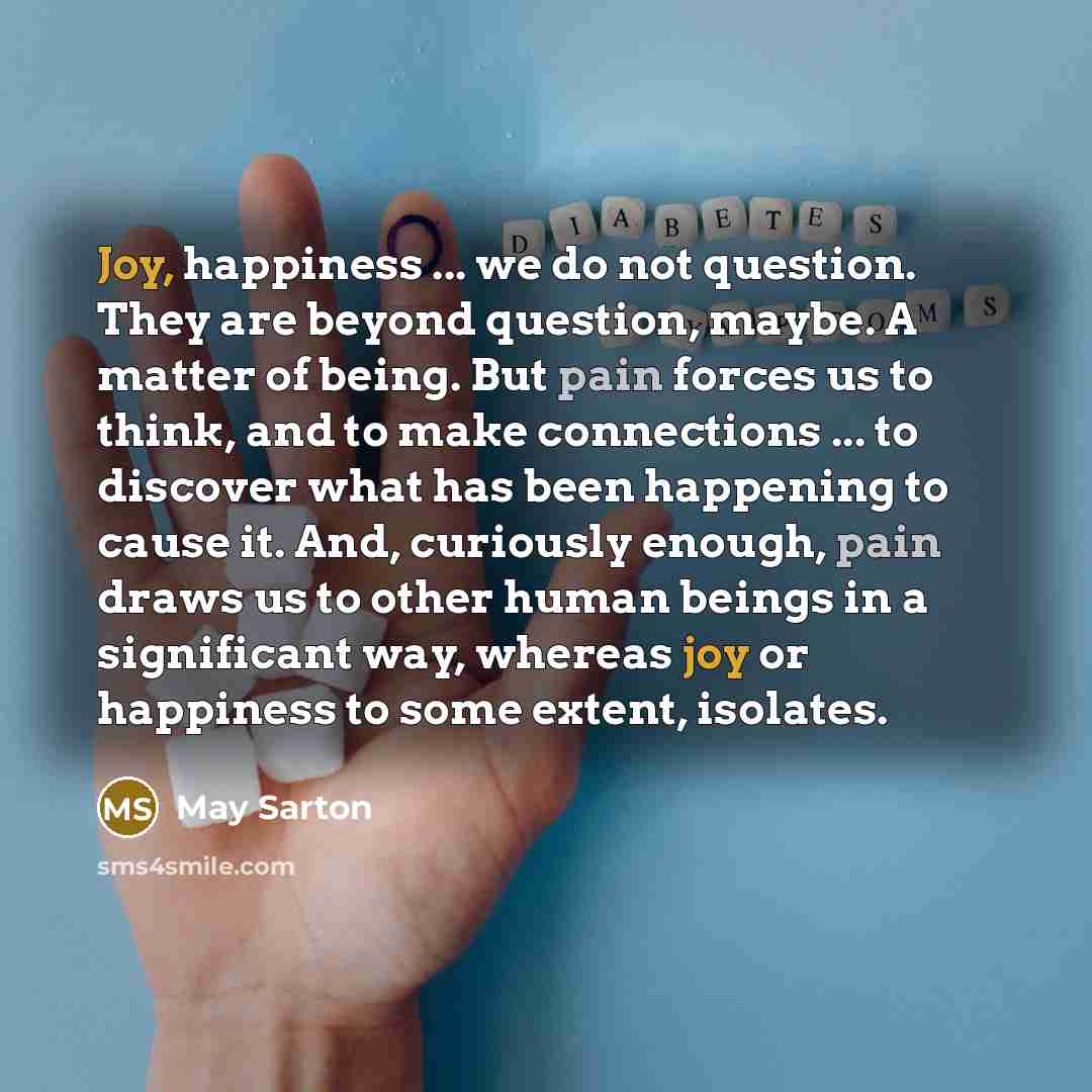 “Joy, happiness ... we do not question. They are beyond question, maybe. A matter of being. But pain forces us to think, and to make connections ... to discover what has been happening to cause it. And, curiously enough, pain draws us to other human beings in a significant way, whereas joy or…” quote by May Sarton