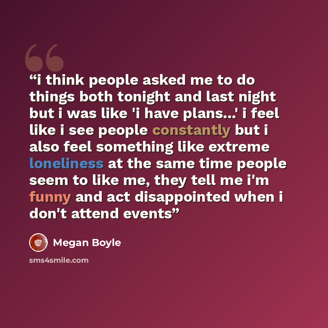 “i think people asked me to do things both tonight and last night but i was like 'i have plans...' i feel like i see people constantly but i also feel something like extreme loneliness at the same time people seem to like me, they tell me i'm funny and act disappointed when i don't attend events” quote by Megan Boyle