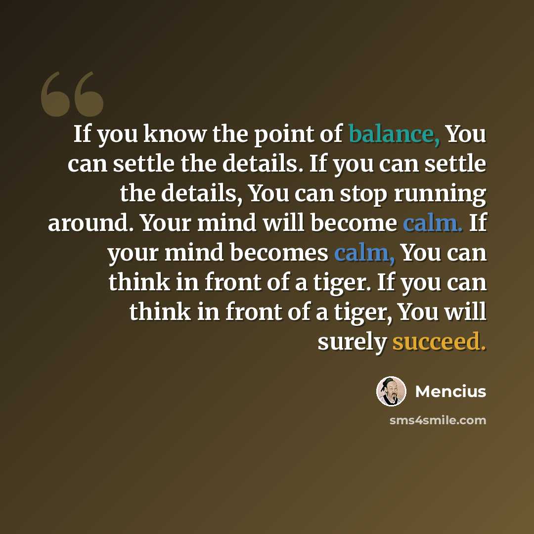 “If you know the point of balance, You can settle the details. If you can settle the details, You can stop running around. Your mind will become calm. If your mind becomes calm, You can think in front of a tiger. If you can think in front of a tiger, You will surely succeed.” quote by Mencius