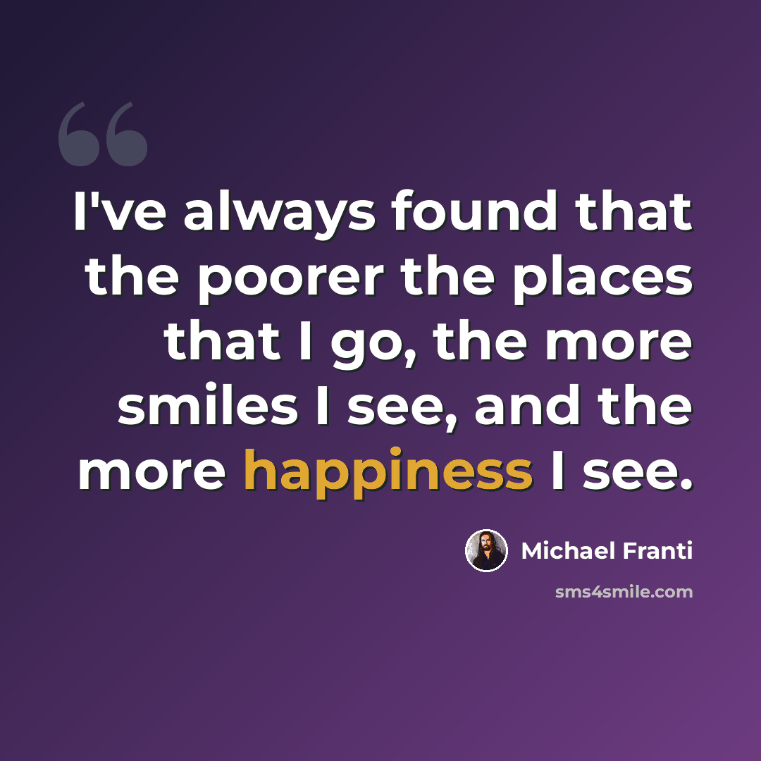 “I've always found that the poorer the places that I go, the more smiles I see, and the more happiness I see.” quote by Michael Franti