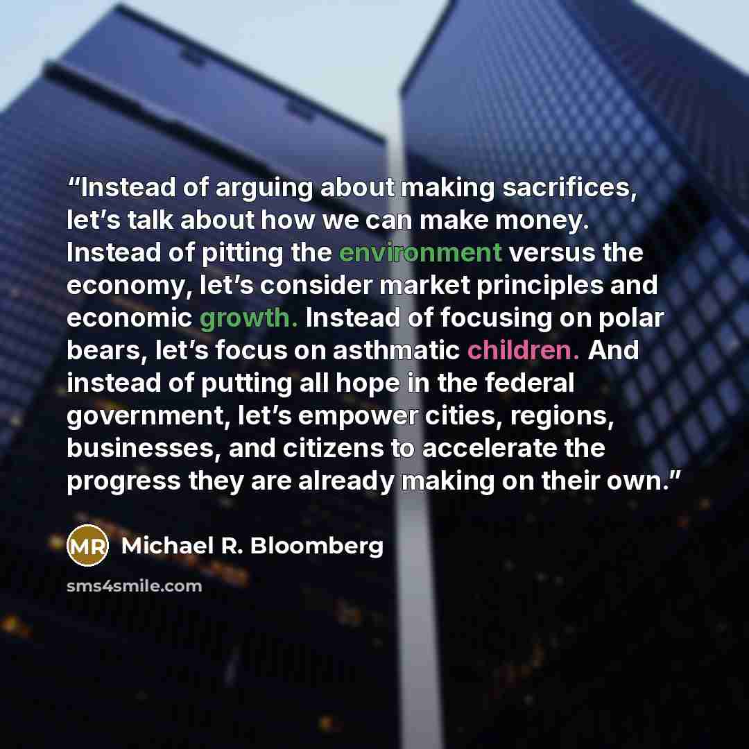 “Instead of arguing about making sacrifices, let’s talk about how we can make money. Instead of pitting the environment versus the economy, let’s consider market principles and economic growth. Instead of focusing on polar bears, let’s focus on asthmatic children. And instead of putting all hope in…” quote by Michael R. Bloomberg