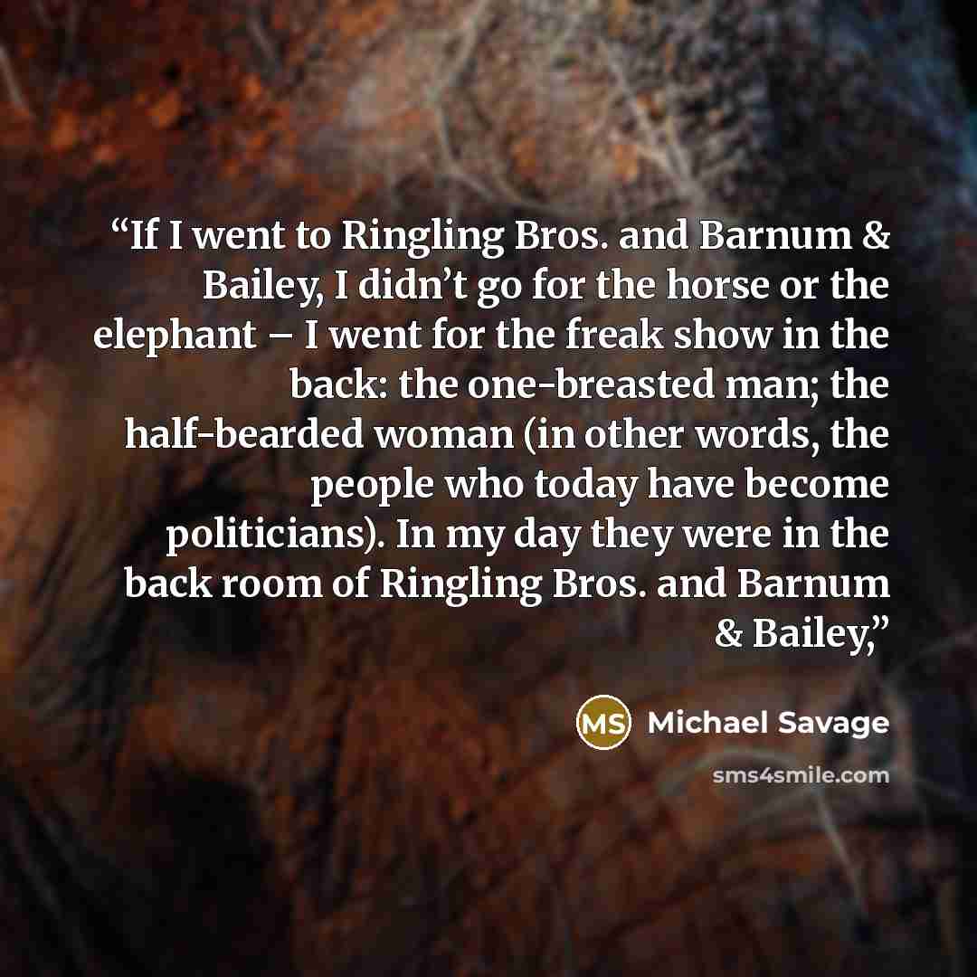“If I went to Ringling Bros. and Barnum & Bailey, I didn’t go for the horse or the elephant – I went for the freak show in the back: the one-breasted man; the half-bearded woman (in other words, the people who today have become politicians). In my day they were in the back room of Ringling Bros…” quote by Michael Savage
