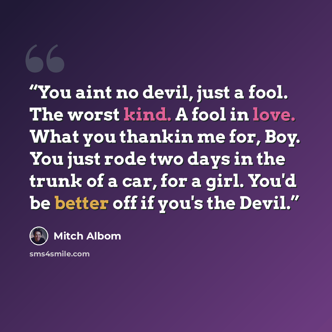 “You aint no devil, just a fool. The worst kind. A fool in love. What you thankin me for, Boy. You just rode two days in the trunk of a car, for a girl. You'd be better off if you's the Devil.” quote by Mitch Albom