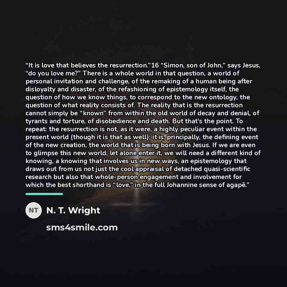 “It is love that believes the resurrection.”16 “Simon, son of John,” says Jesus, “do you love me?” There is a whole world in that question, a world of personal invitation and challenge, of the remaking of a human being after disloyalty and disaster, of the refashioning of epistemology itself, the…” quote by N. T. Wright