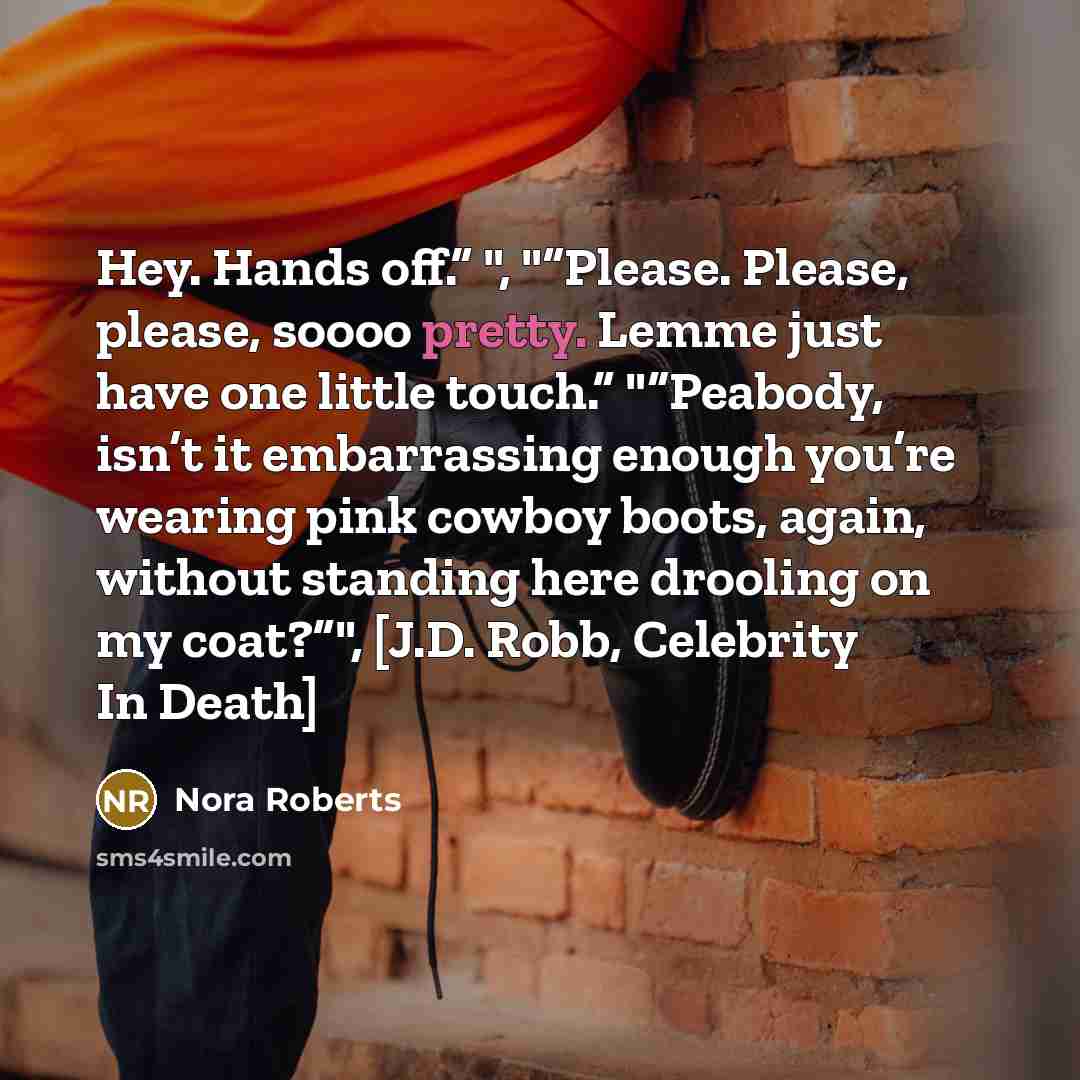 “Hey. Hands off.” ", "“Please. Please, please, soooo pretty. Lemme just have one little touch.” "“Peabody, isn’t it embarrassing enough you’re wearing pink cowboy boots, again, without standing here drooling on my coat?”", [J.D. Robb, Celebrity In Death]” quote by Nora Roberts