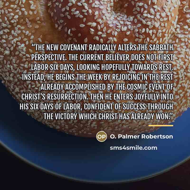 “The new covenant radically alters the Sabbath perspective. The current believer does not first labor six days, looking hopefully towards rest. Instead, he begins the week by rejoicing in the rest already accomplished by the cosmic event of Christ's resurrection. Then he enters joyfully into his…” quote by O. Palmer Robertson