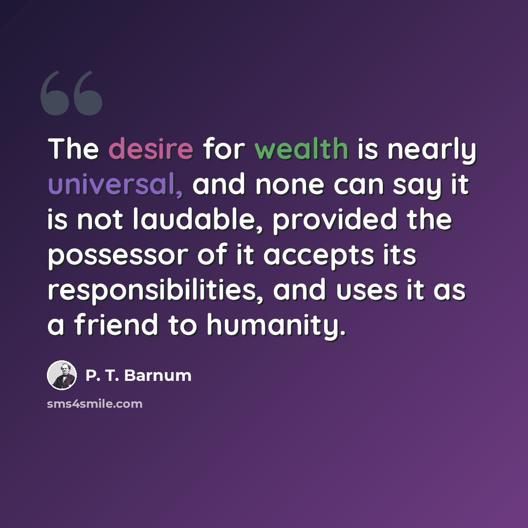 “The desire for wealth is nearly universal, and none can say it is not laudable, provided the possessor of it accepts its responsibilities, and uses it as a friend to humanity.” quote by P. T. Barnum
