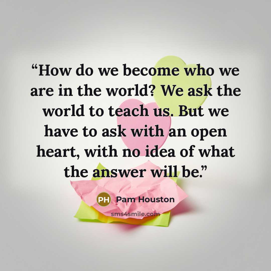 “How do we become who we are in the world? We ask the world to teach us. But we have to ask with an open heart, with no idea of what the answer will be.” quote by Pam Houston