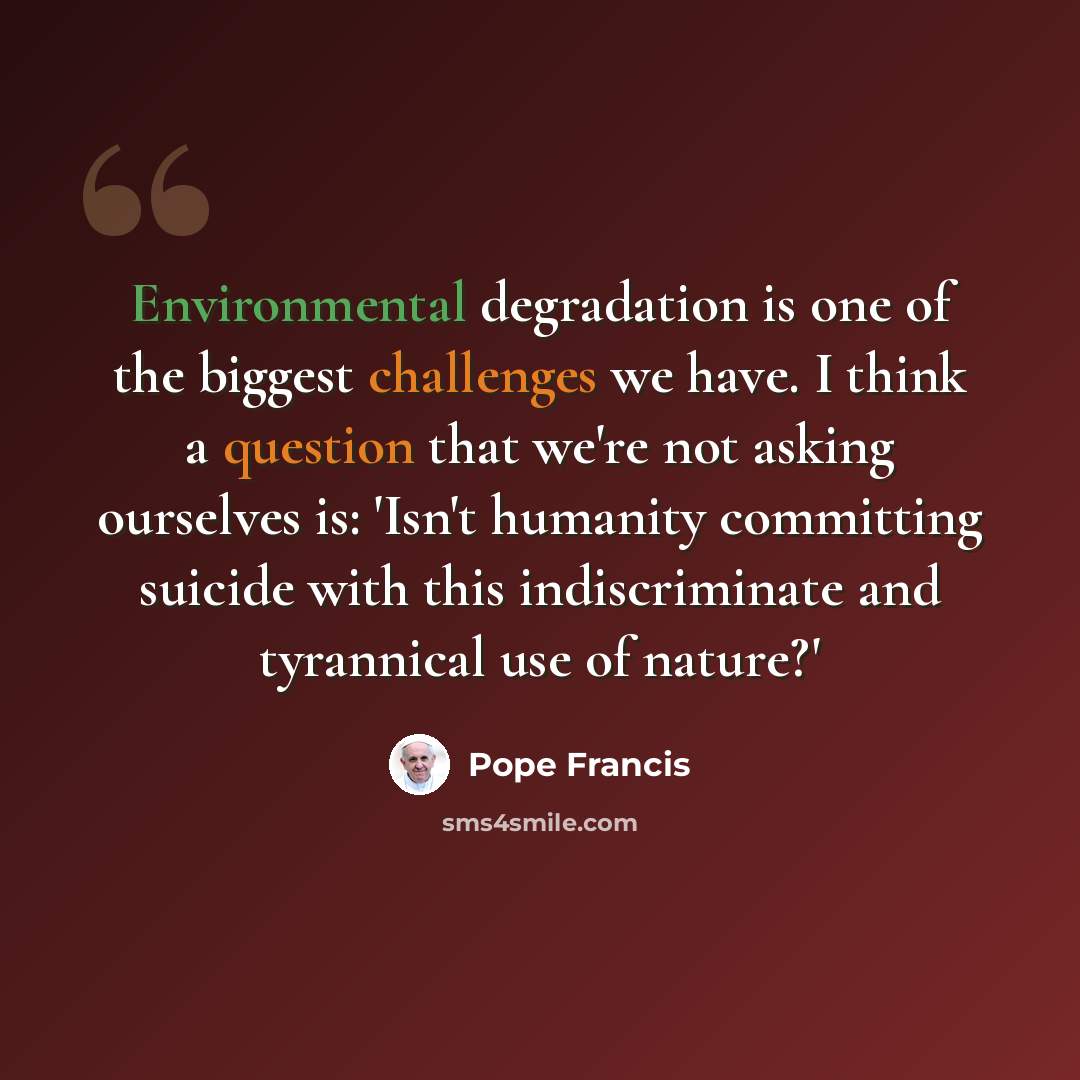 “Environmental degradation is one of the biggest challenges we have. I think a question that we're not asking ourselves is: 'Isn't humanity committing suicide with this indiscriminate and tyrannical use of nature?'” quote by Pope Francis