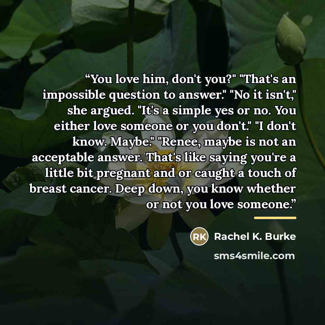 “You love him, don't you?" "That's an impossible question to answer." "No it isn't," she argued. "It's a simple yes or no. You either love someone or you don't." "I don't know. Maybe." "Renee, maybe is not an acceptable answer. That's like saying you're a little bit pregnant and or caught a touch…” quote by Rachel K. Burke