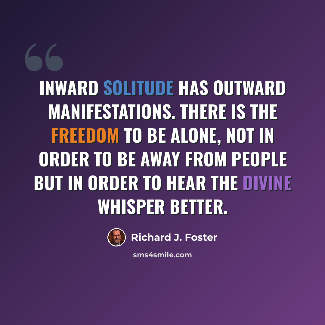 “Inward solitude has outward manifestations. There is the freedom to be alone, not in order to be away from people but in order to hear the divine Whisper better.” quote by Richard J. Foster