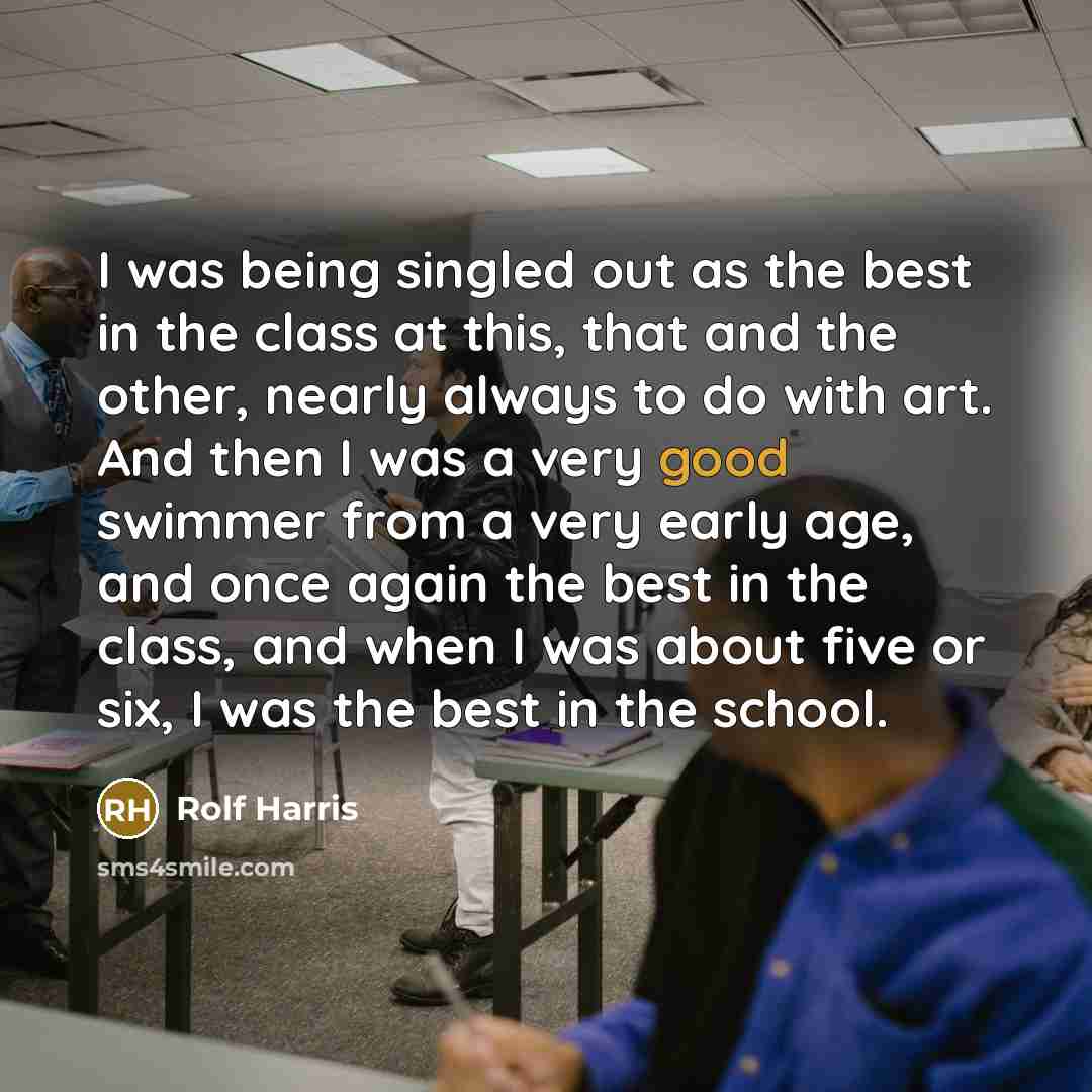 “I was being singled out as the best in the class at this, that and the other, nearly always to do with art. And then I was a very good swimmer from a very early age, and once again the best in the class, and when I was about five or six, I was the best in the school.” quote by Rolf Harris