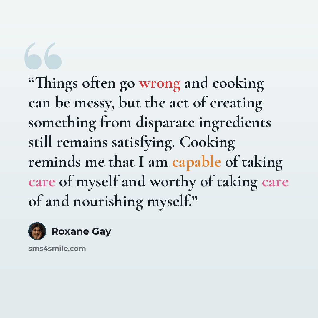 “Things often go wrong and cooking can be messy, but the act of creating something from disparate ingredients still remains satisfying. Cooking reminds me that I am capable of taking care of myself and worthy of taking care of and nourishing myself.” quote by Roxane Gay
