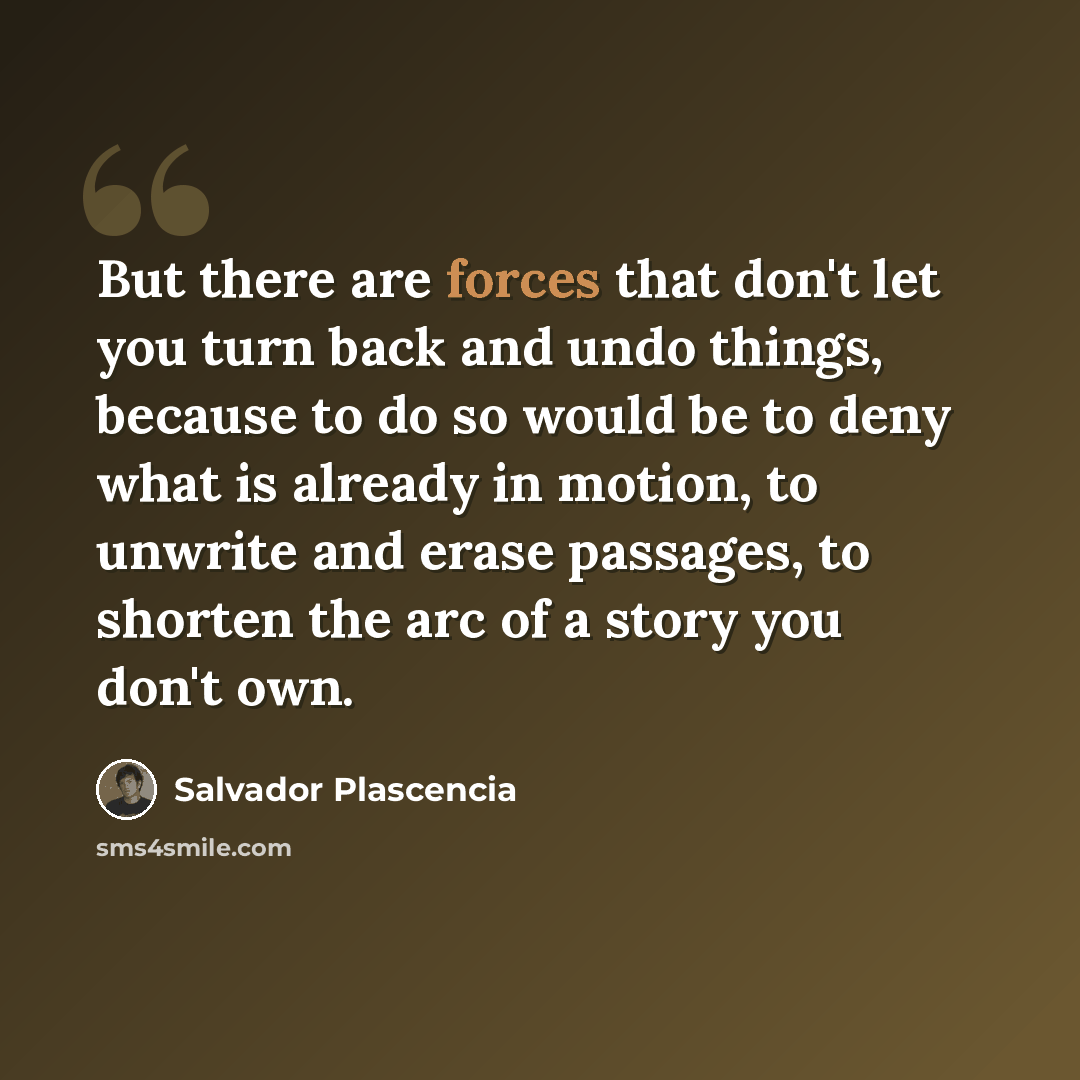 “But there are forces that don't let you turn back and undo things, because to do so would be to deny what is already in motion, to unwrite and erase passages, to shorten the arc of a story you don't own.” quote by Salvador Plascencia