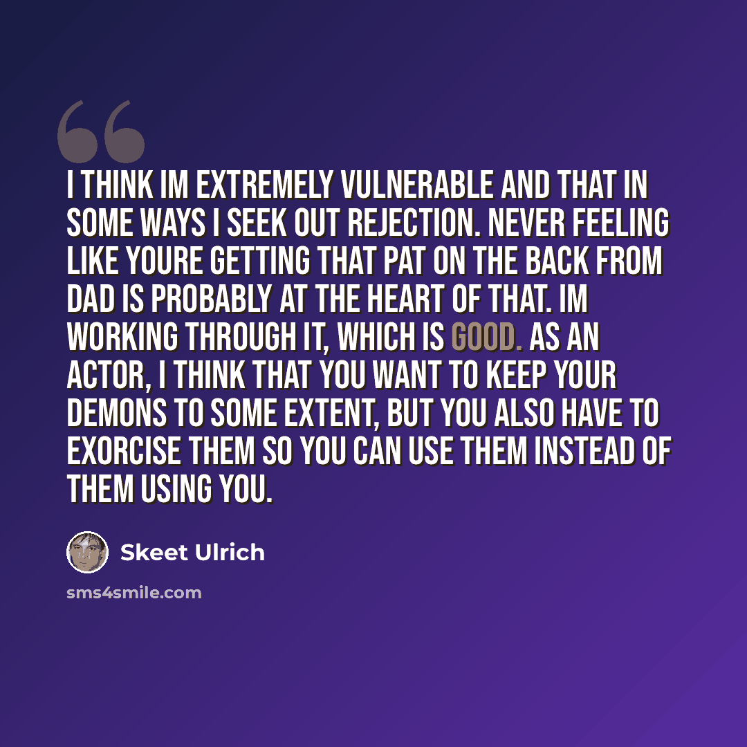 “I think Im extremely vulnerable and that in some ways I seek out rejection. Never feeling like youre getting that pat on the back from dad is probably at the heart of that. Im working through it, which is good. As an actor, I think that you want to keep your demons to some extent, but you also…” quote by Skeet Ulrich