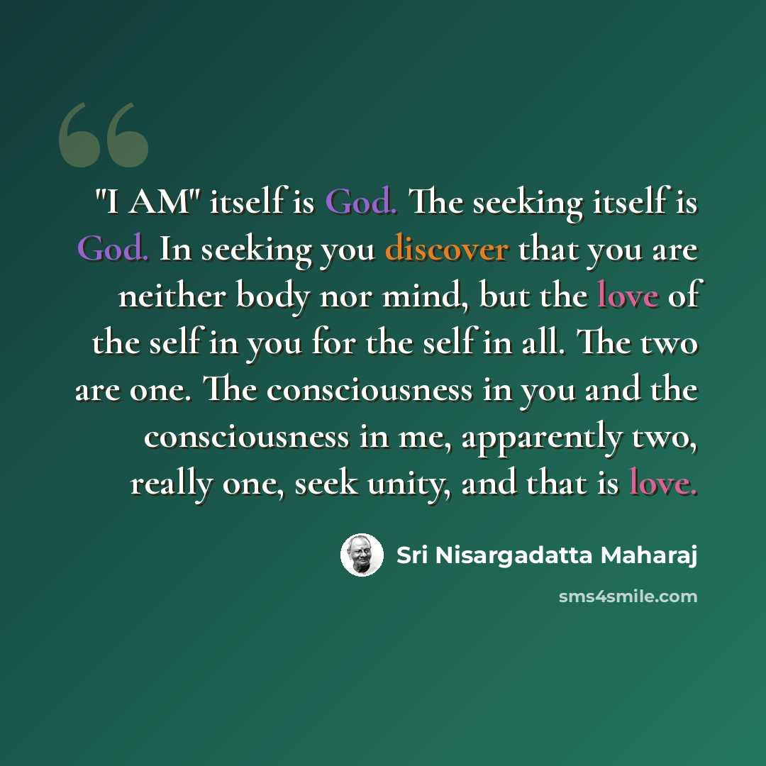 “"I AM" itself is God. The seeking itself is God. In seeking you discover that you are neither body nor mind, but the love of the self in you for the self in all. The two are one. The consciousness in you and the consciousness in me, apparently two, really one, seek unity, and that is love.” quote by Sri Nisargadatta Maharaj
