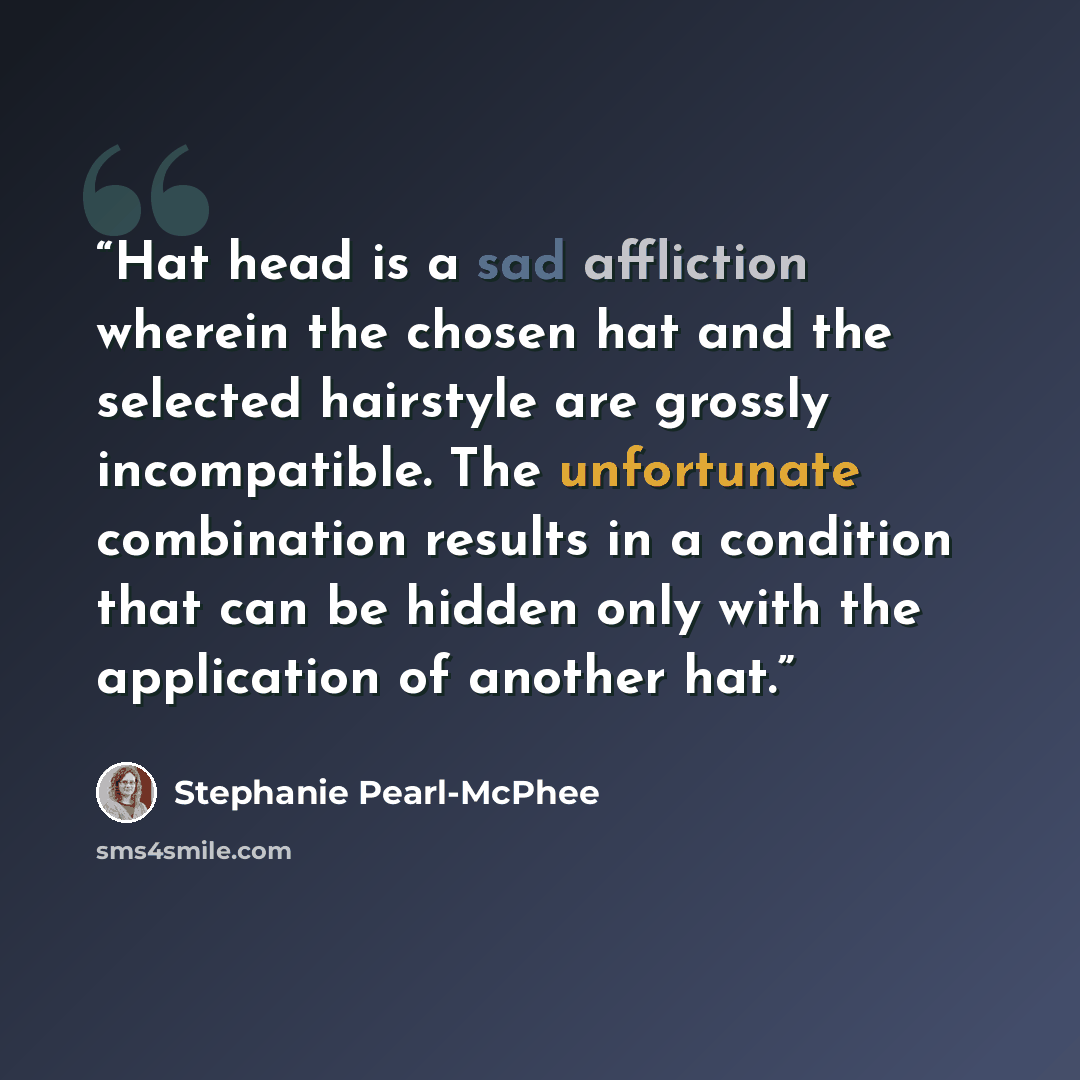 “Hat head is a sad affliction wherein the chosen hat and the selected hairstyle are grossly incompatible. The unfortunate combination results in a condition that can be hidden only with the application of another hat.” quote by Stephanie Pearl-McPhee