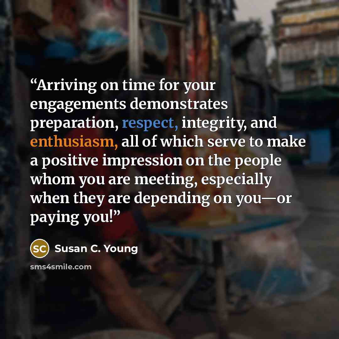 “Arriving on time for your engagements demonstrates preparation, respect, integrity, and enthusiasm, all of which serve to make a positive impression on the people whom you are meeting, especially when they are depending on you—or paying you!” quote by Susan C. Young