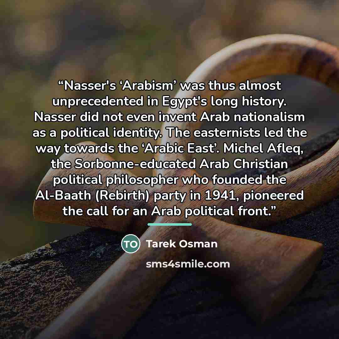 “Nasser's ‘Arabism’ was thus almost unprecedented in Egypt's long history. Nasser did not even invent Arab nationalism as a political identity. The easternists led the way towards the ‘Arabic East’. Michel Afleq, the Sorbonne-educated Arab Christian political philosopher who founded the Al-Baath…” quote by Tarek Osman