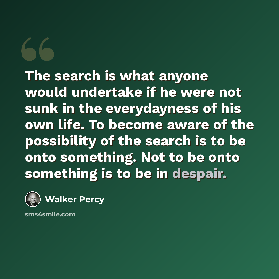 “The search is what anyone would undertake if he were not sunk in the everydayness of his own life. To become aware of the possibility of the search is to be onto something. Not to be onto something is to be in despair.” quote by Walker Percy