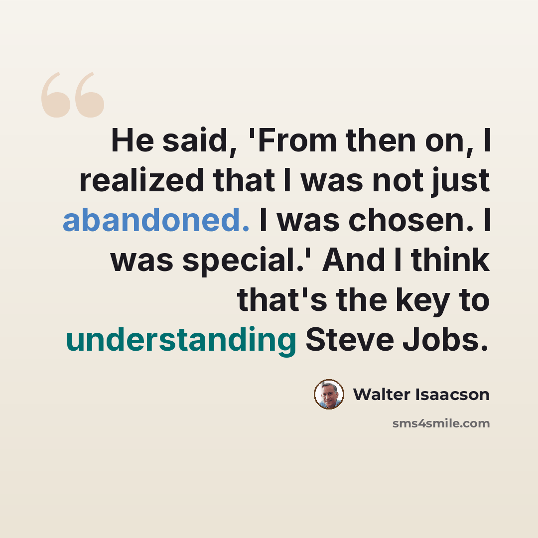 “He said, 'From then on, I realized that I was not just abandoned. I was chosen. I was special.' And I think that's the key to understanding Steve Jobs.” quote by Walter Isaacson