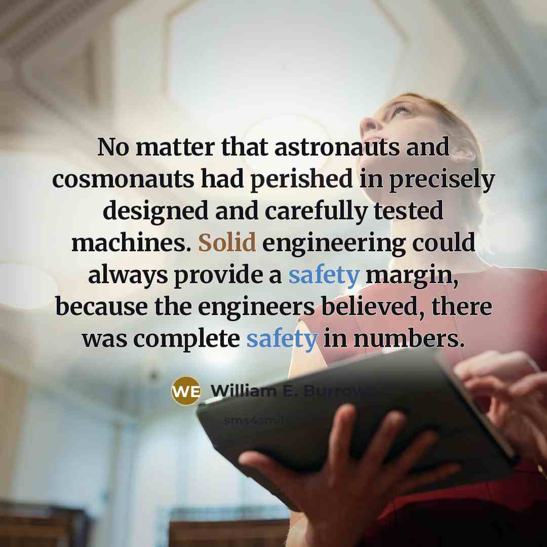 “No matter that astronauts and cosmonauts had perished in precisely designed and carefully tested machines. Solid engineering could always provide a safety margin, because the engineers believed, there was complete safety in numbers.” quote by William E. Burrows