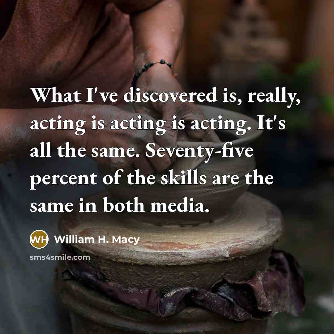 “What I've discovered is, really, acting is acting is acting. It's all the same. Seventy-five percent of the skills are the same in both media.” quote by William H. Macy
