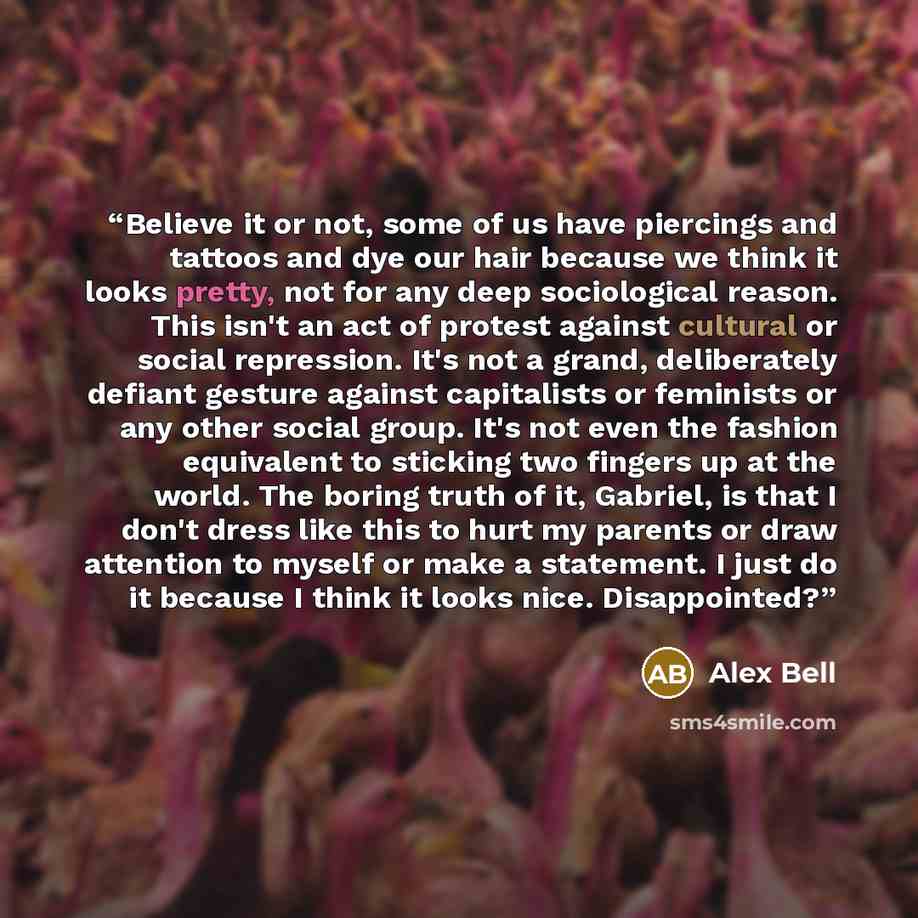 “Believe it or not, some of us have piercings and tattoos and dye our hair because we think it looks pretty, not for any deep sociological reason. This isn't an act of protest against cultural or social repression. It's not a grand, deliberately defiant gesture against capitalists or feminists or…” quote by Alex Bell