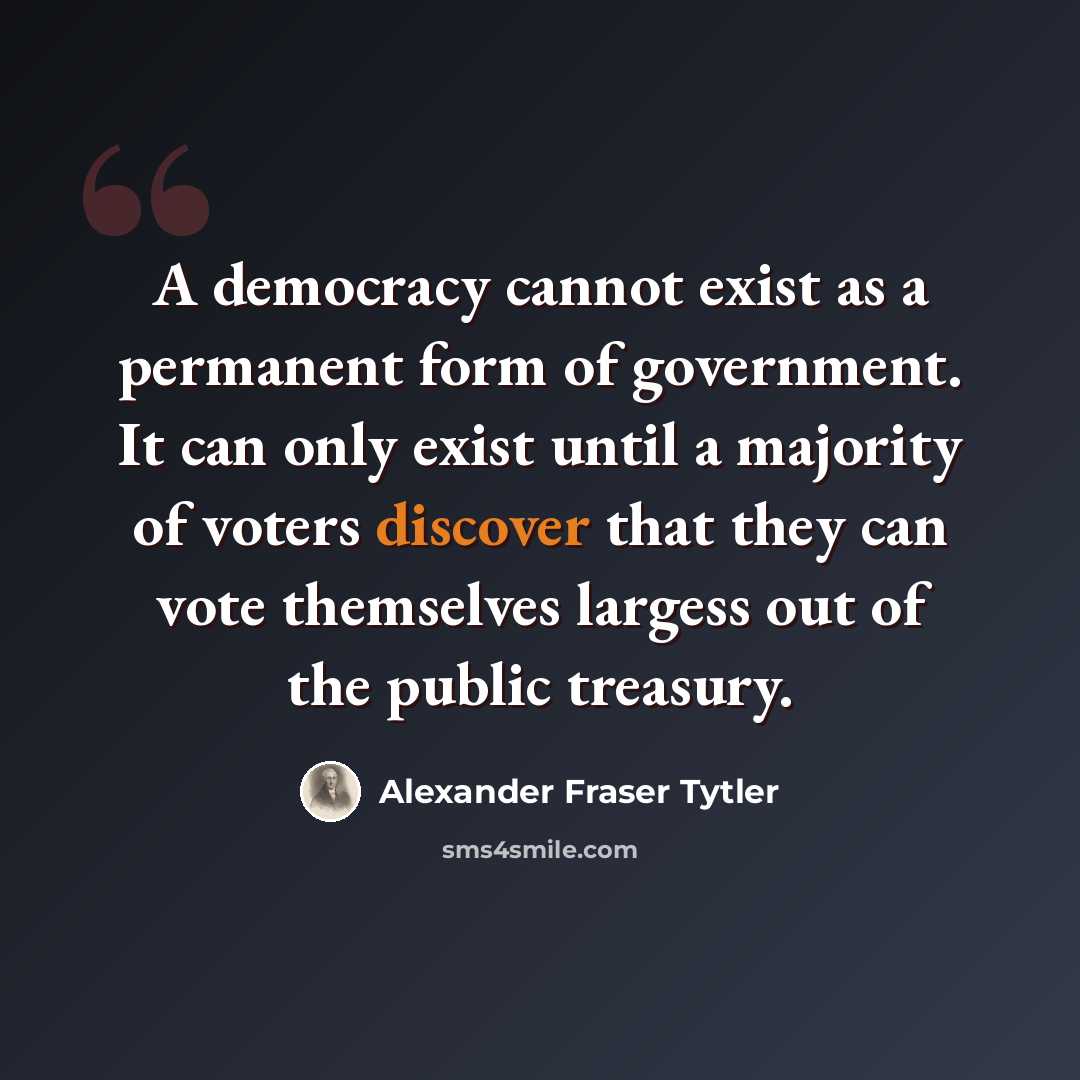 “A democracy cannot exist as a permanent form of government. It can only exist until a majority of voters discover that they can vote themselves largess out of the public treasury.” quote by Alexander Fraser Tytler