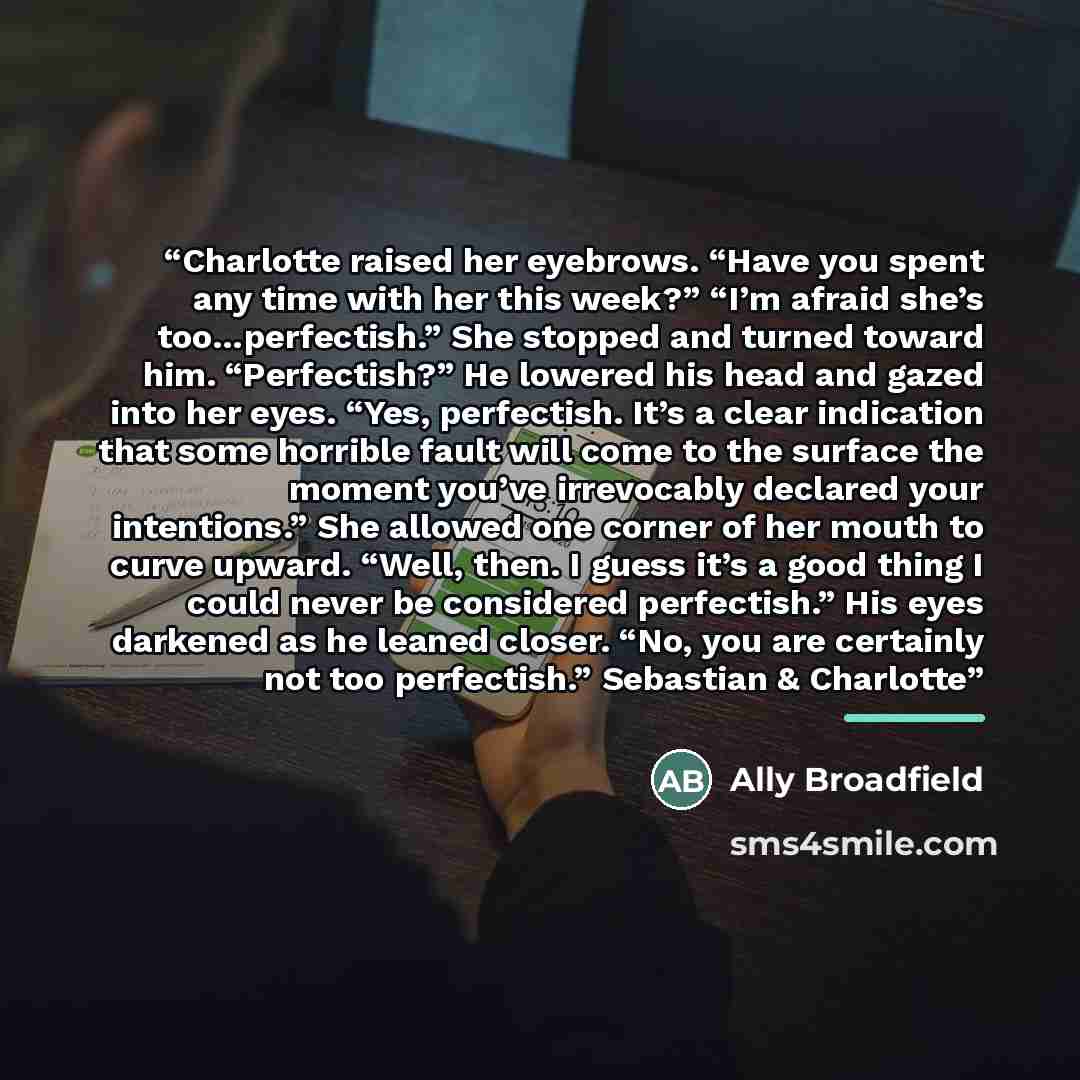 “Charlotte raised her eyebrows. “Have you spent any time with her this week?” “I’m afraid she’s too…perfectish.” She stopped and turned toward him. “Perfectish?” He lowered his head and gazed into her eyes. “Yes, perfectish. It’s a clear indication that some horrible fault will come to the surface…” quote by Ally Broadfield