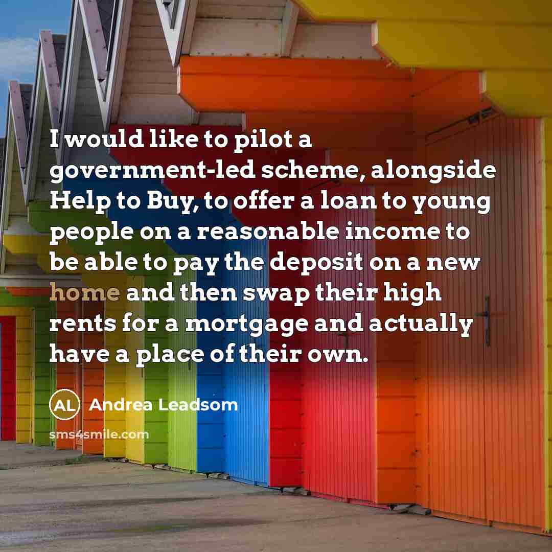 “I would like to pilot a government-led scheme, alongside Help to Buy, to offer a loan to young people on a reasonable income to be able to pay the deposit on a new home and then swap their high rents for a mortgage and actually have a place of their own.” quote by Andrea Leadsom
