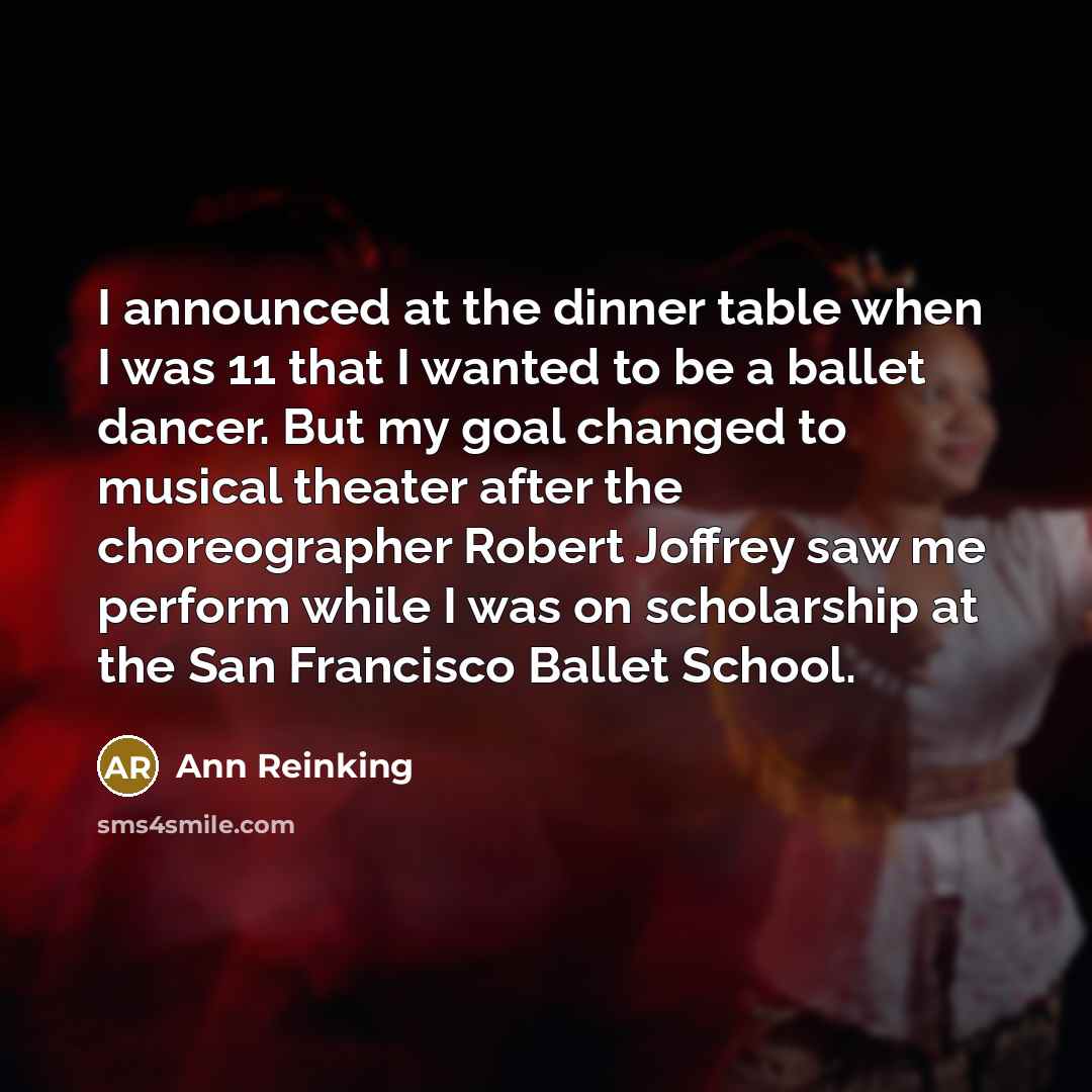 “I announced at the dinner table when I was 11 that I wanted to be a ballet dancer. But my goal changed to musical theater after the choreographer Robert Joffrey saw me perform while I was on scholarship at the San Francisco Ballet School.” quote by Ann Reinking