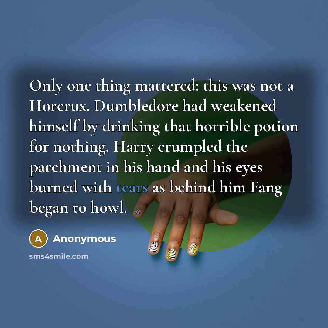 “Only one thing mattered: this was not a Horcrux. Dumbledore had weakened himself by drinking that horrible potion for nothing. Harry crumpled the parchment in his hand and his eyes burned with tears as behind him Fang began to howl.” quote by Anonymous