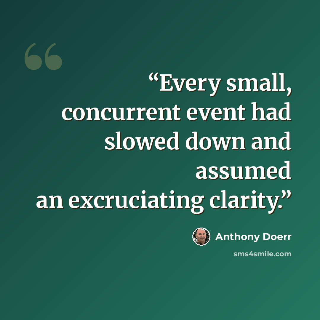 “Every small, concurrent event had slowed down and assumed an excruciating clarity.” quote by Anthony Doerr