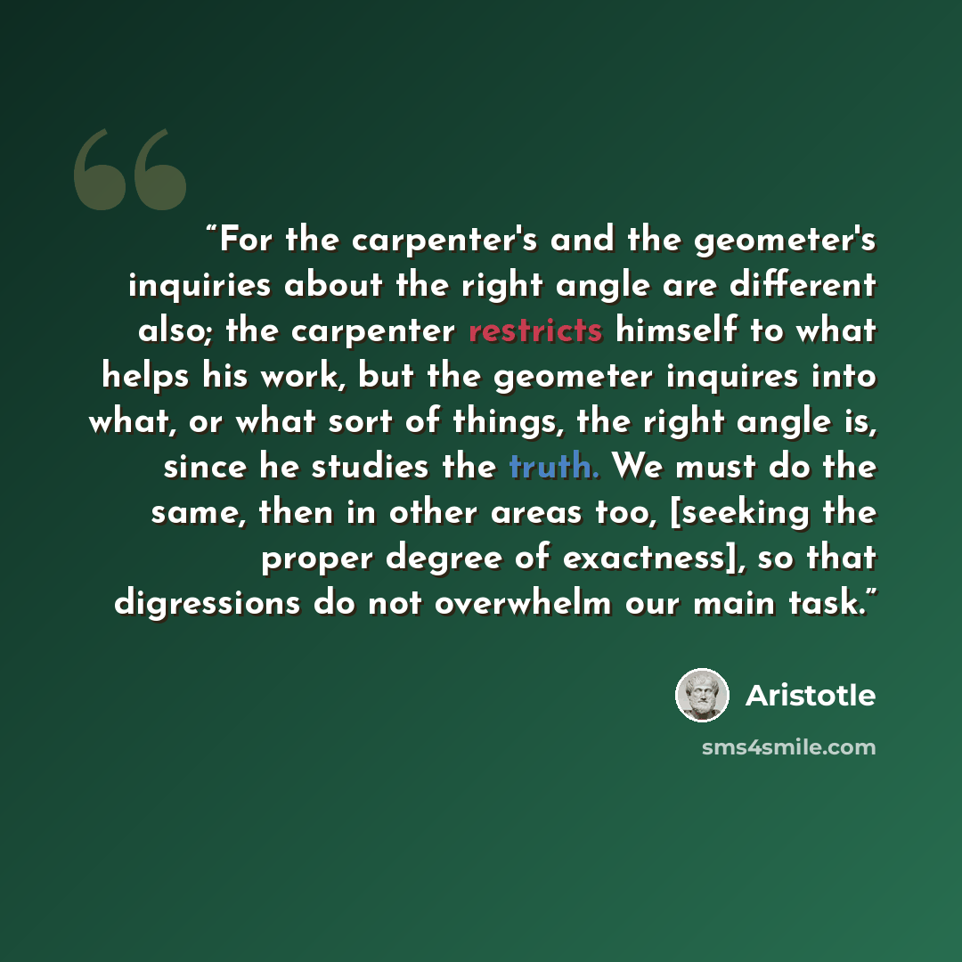 “For the carpenter's and the geometer's inquiries about the right angle are different also; the carpenter restricts himself to what helps his work, but the geometer inquires into what, or what sort of things, the right angle is, since he studies the truth. We must do the same, then in other areas…” quote by Aristotle