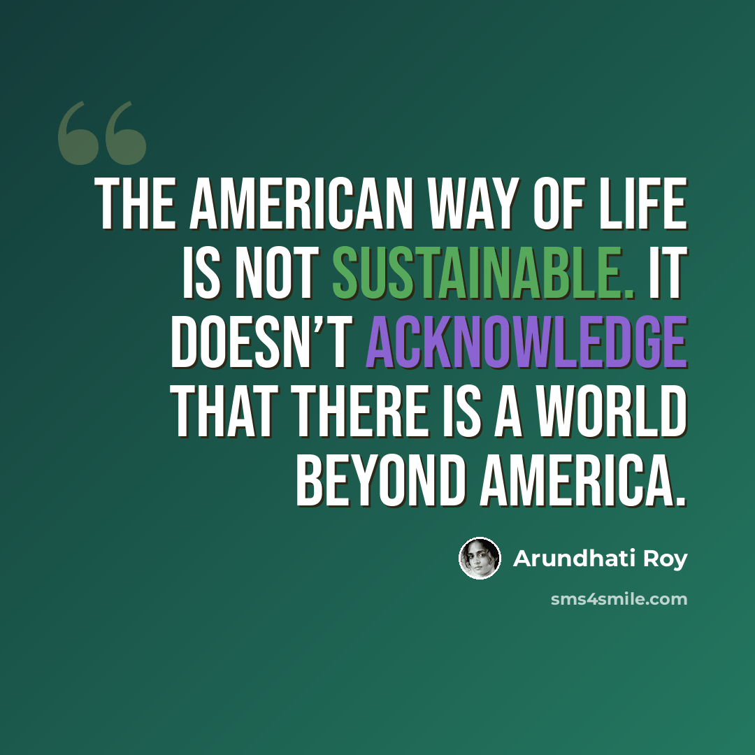 “The American way of life is not sustainable. It doesn’t acknowledge that there is a world beyond America.” quote by Arundhati Roy