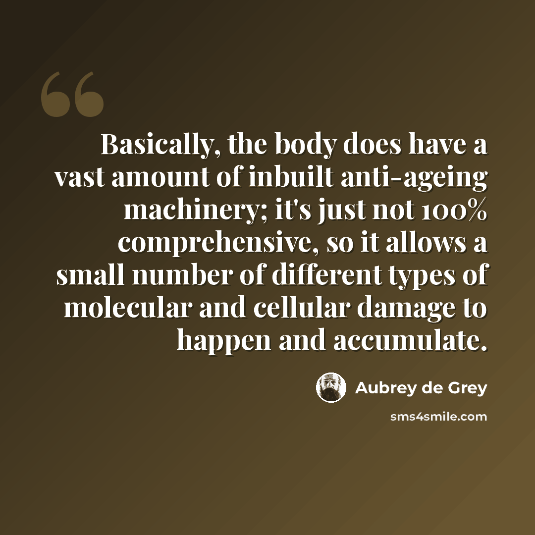 “Basically, the body does have a vast amount of inbuilt anti-ageing machinery; it's just not 100% comprehensive, so it allows a small number of different types of molecular and cellular damage to happen and accumulate.” quote by Aubrey de Grey