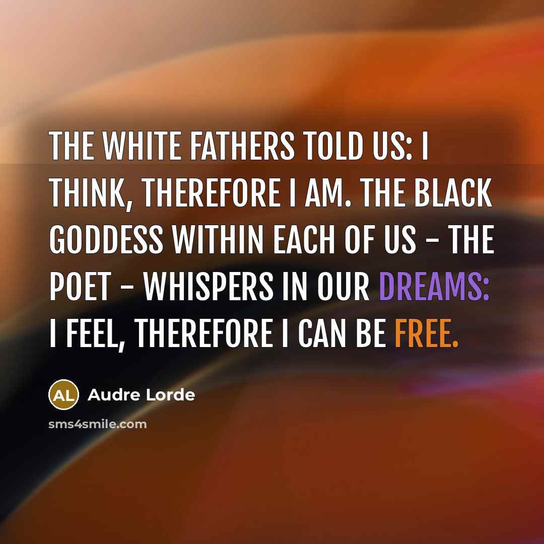 “The white fathers told us: I think, therefore I am. The black goddess within each of us - the poet - whispers in our dreams: I feel, therefore I can be free.” quote by Audre Lorde