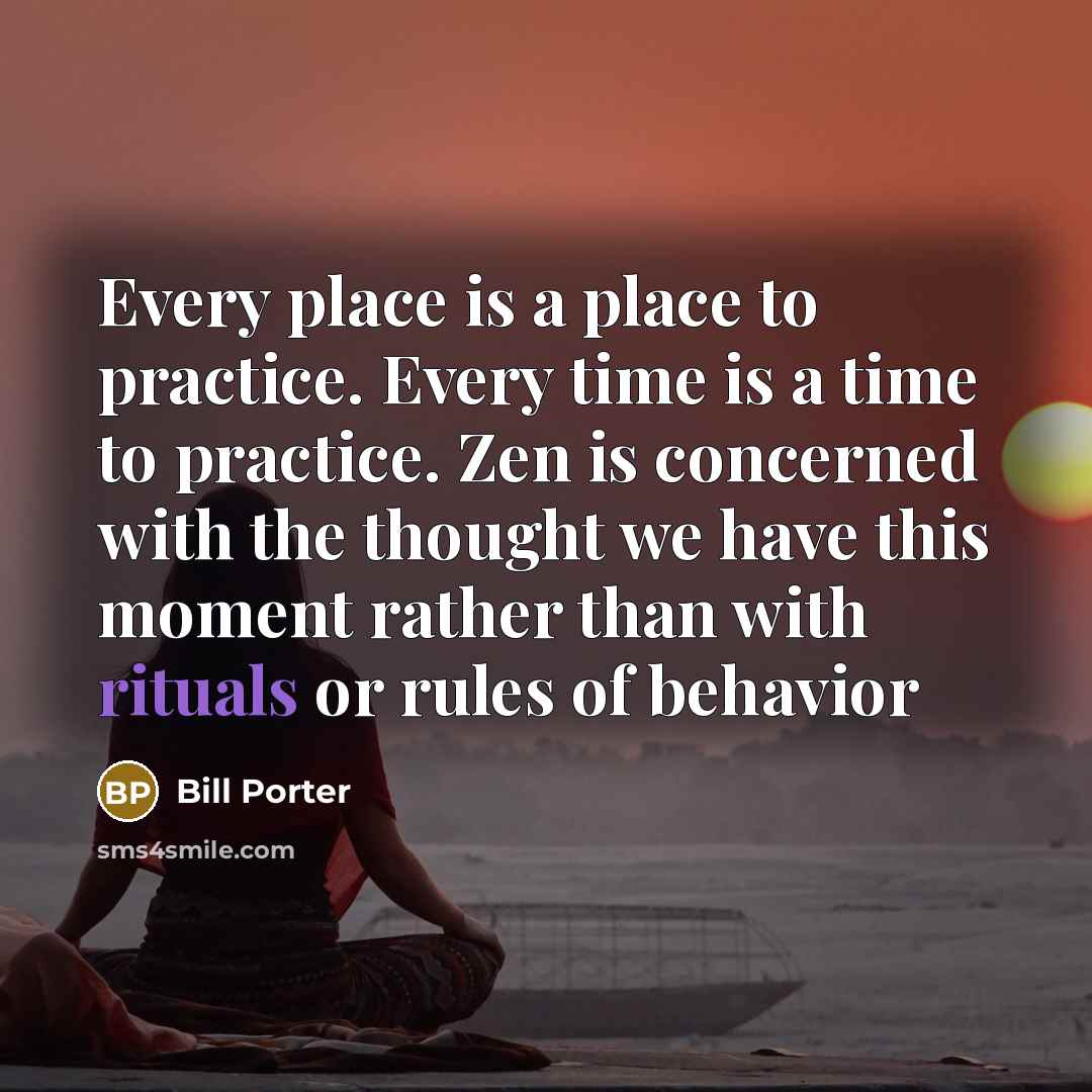 “Every place is a place to practice. Every time is a time to practice. Zen is concerned with the thought we have this moment rather than with rituals or rules of behavior” quote by Bill Porter