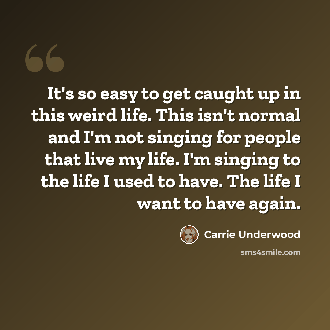 “It's so easy to get caught up in this weird life. This isn't normal and I'm not singing for people that live my life. I'm singing to the life I used to have. The life I want to have again.” quote by Carrie Underwood